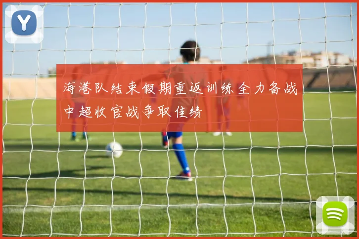 海港队结束假期重返训练全力备战中超收官战争取佳绩