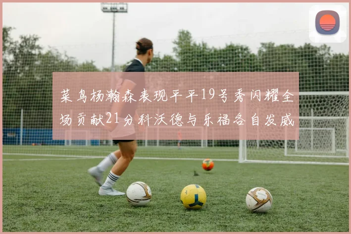 菜鸟杨瀚森表现平平19号秀闪耀全场贡献21分科沃德与乐福各自发威