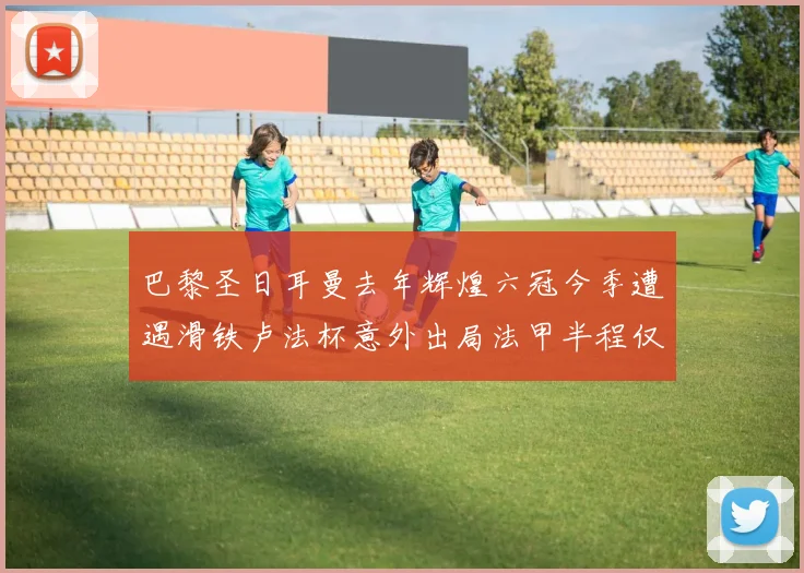 巴黎圣日耳曼去年辉煌六冠今季遭遇滑铁卢法杯意外出局法甲半程仅列第二