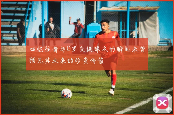 回忆往昔与C罗交换球衣的瞬间未曾预见其未来的珍贵价值