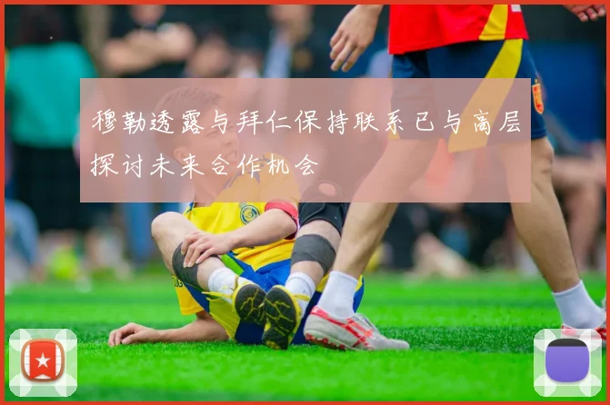 穆勒透露与拜仁保持联系已与高层探讨未来合作机会
