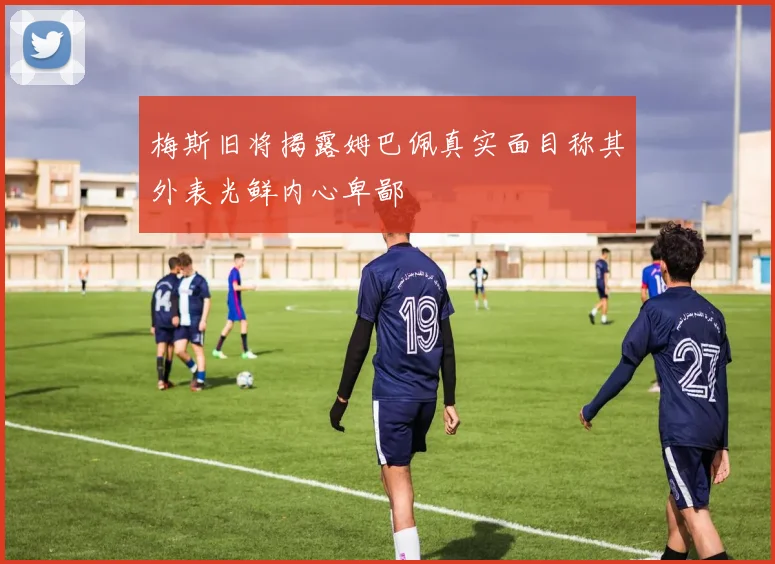 梅斯旧将揭露姆巴佩真实面目称其外表光鲜内心卑鄙
