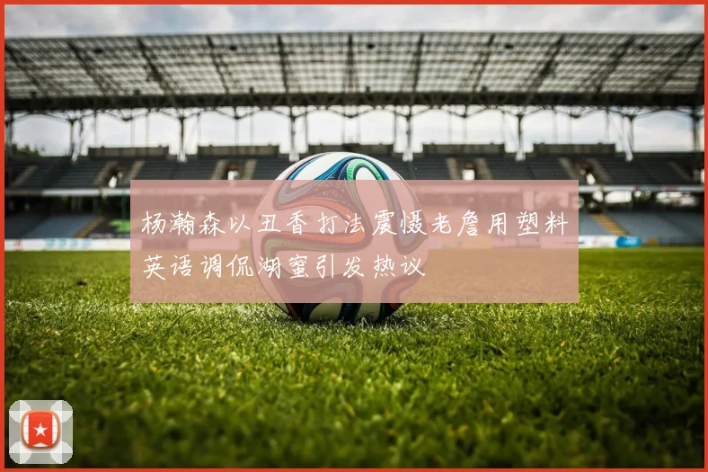 杨瀚森以丑香打法震慑老詹用塑料英语调侃湖蜜引发热议