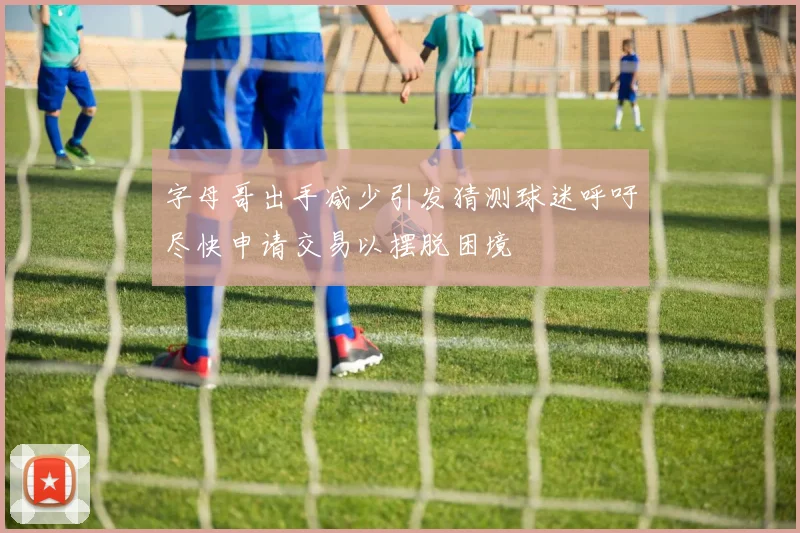 字母哥出手减少引发猜测球迷呼吁尽快申请交易以摆脱困境