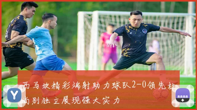 西马坎精彩端射助力球队2-0领先杜尚别独立展现强大实力