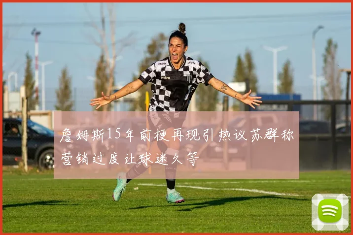 詹姆斯15年前梗再现引热议苏群称营销过度让球迷久等