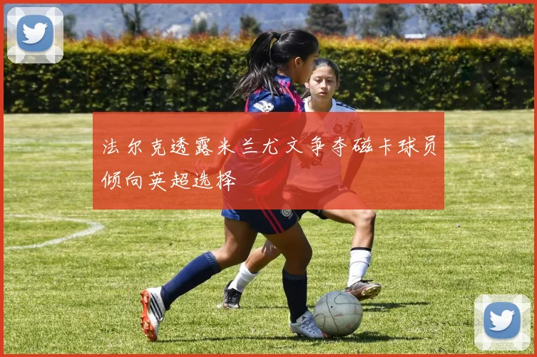 法尔克透露米兰尤文争夺磁卡球员倾向英超选择