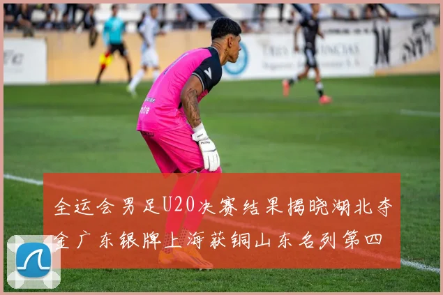 全运会男足U20决赛结果揭晓湖北夺金广东银牌上海获铜山东名列第四