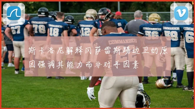 斯卡洛尼解释冈萨雷斯踢边卫的原因强调其能力而非对手因素