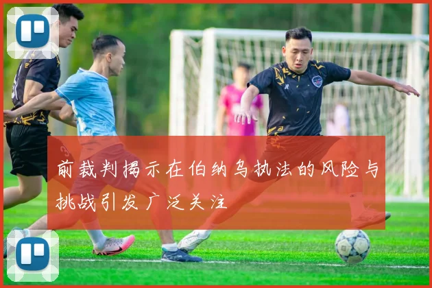 前裁判揭示在伯纳乌执法的风险与挑战引发广泛关注