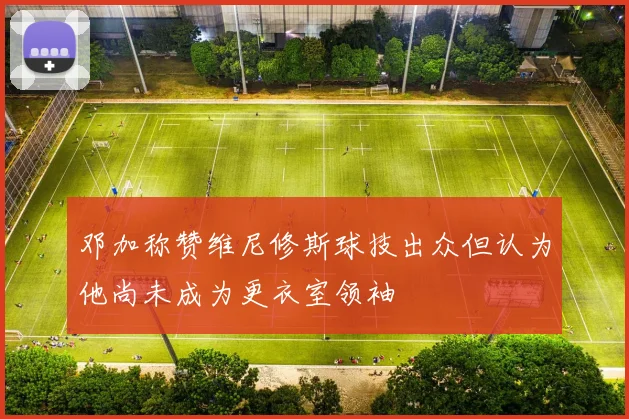 邓加称赞维尼修斯球技出众但认为他尚未成为更衣室领袖