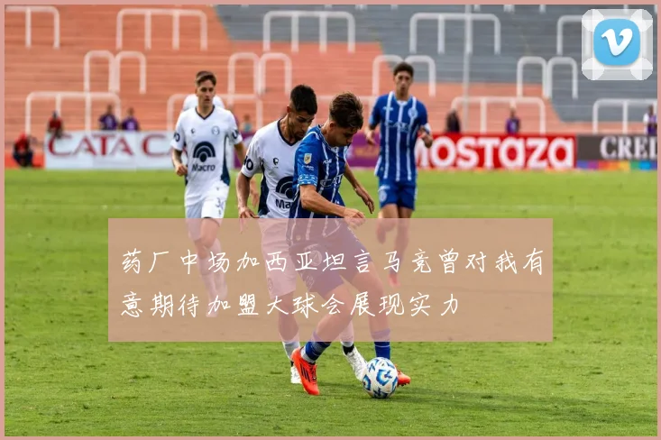 药厂中场加西亚坦言马竞曾对我有意期待加盟大球会展现实力