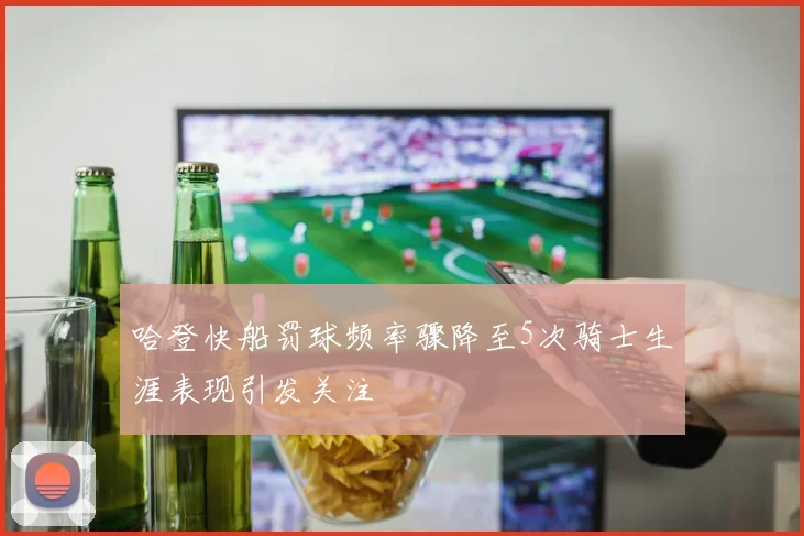哈登快船罚球频率骤降至5次骑士生涯表现引发关注