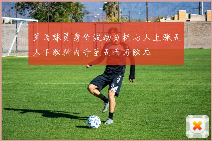 罗马球员身价波动分析七人上涨五人下跌科内升至五千万欧元