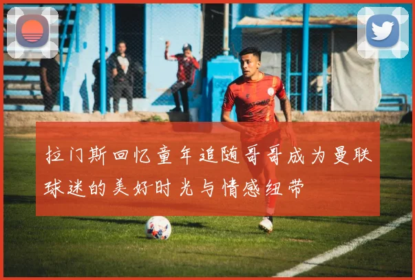 拉门斯回忆童年追随哥哥成为曼联球迷的美好时光与情感纽带