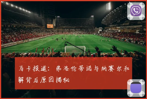 马卡报道：弗洛伦蒂诺与纳赛尔和解背后原因揭秘