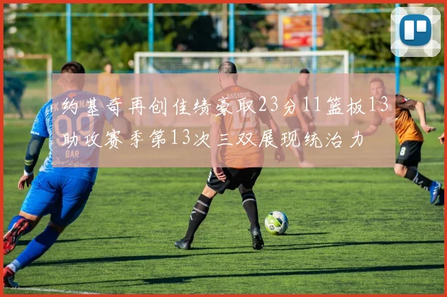 约基奇再创佳绩豪取23分11篮板13助攻赛季第13次三双展现统治力