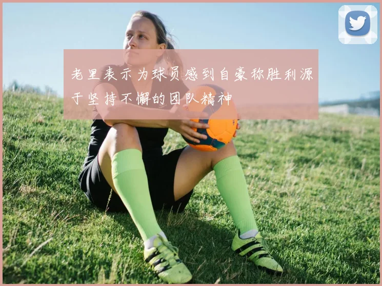 老里表示为球员感到自豪称胜利源于坚持不懈的团队精神