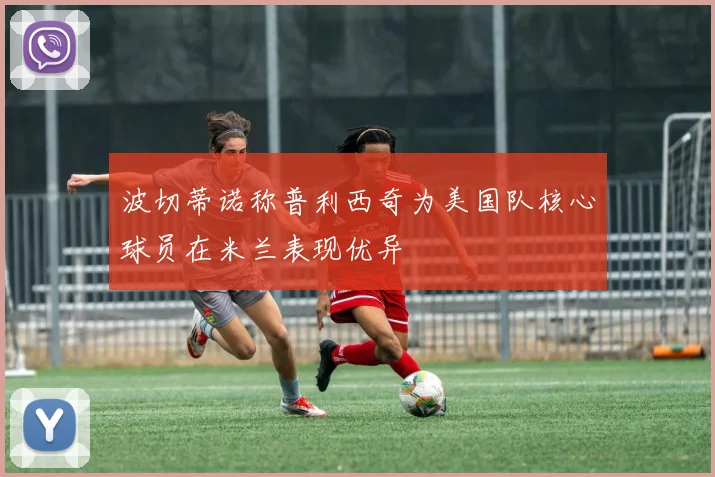 波切蒂诺称普利西奇为美国队核心球员在米兰表现优异