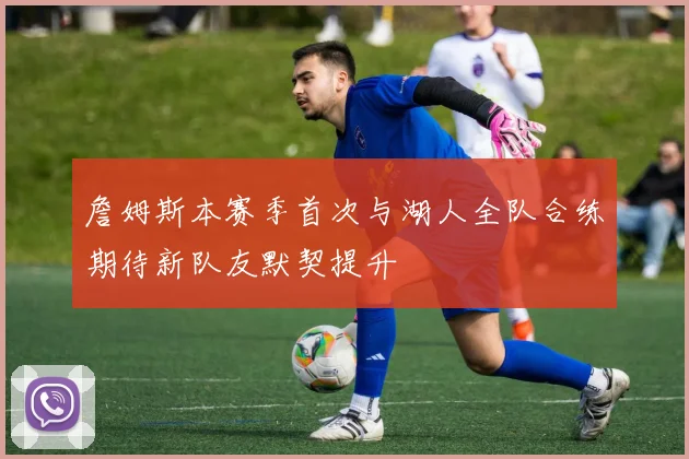 詹姆斯本赛季首次与湖人全队合练期待新队友默契提升