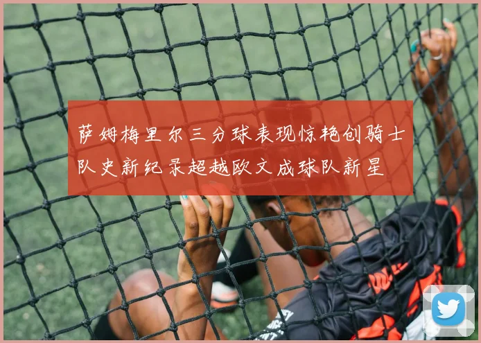 萨姆梅里尔三分球表现惊艳创骑士队史新纪录超越欧文成球队新星